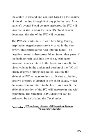 the ability to expand and contract based on the volume
of blood running through it at any point in time. As a
patient s overall blood volume increases, the IVC will
increase in size, and as the patient s blood volume
decreases, the size of the IVC will decrease.

The IVC also varies in size with breathing. During
inspiration, negative pressure is created in the chest
cavity. This causes air to rush into the lungs. The
negative pressure also causes blood from other parts of
the body to rush back into the chest, leading to
increased venous return to the heart. As a result, the
blood volume in the abdominal portion of the IVC will
brieﬂy decrease during inspiration, causing the
abdominal lVC to decrease in size. During expiration,
positive pressure is created in the chest cavity, which
decreases venous return to the heart. As a result, the
abdominal portion of the IVC will increase in size with
expiration. The variation in IVC diameter can be
estimated by calculating the Caval Index:

                IVC expiratory diameter - IVC inspiratory diameter
Caval Index =
                            IVC expiratory diameter




                                                                     273
 