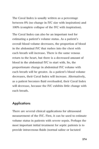 The Caval Index is usually written as a percentage
between 0% (no change in IVC size with inspiration) and
100% (complete collapse of the IVC with inspiration).

The Caval Index can also be an important tool for
estimating a patient s volume status. As a patient s
overall blood volume decreases, the proportion of blood
in the abdominal IVC that rushes into the chest with
each breath will increase. There is the same venous
return to the heart, but there is a decreased amount of
blood in the abdominal IVC to start with. So, the
proportionate change in abdominal IVC volume with
each breath will be greater. As a patient s blood volume
decreases, their Caval Index will increase. Alternatively,
as a patient becomes ﬂuid overloaded, their Caval Index
will decrease, because the IVC exhibits little change with
each breath.



Applications

There are several clinical applications for ultrasound
measurement of the IVC. First, it can be used to estimate
volume status in patients with severe sepsis. Perhaps the
most important initial treatment for septic patients is to
provide intravenous ﬂuids (normal saline or lactated


                                                         274
 
