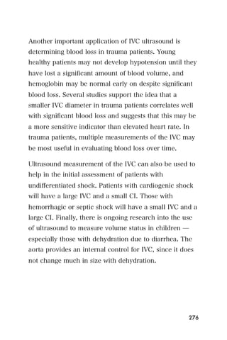 Another important application of IVC ultrasound is
determining blood loss in trauma patients. Young
healthy patients may not develop hypotension until they
have lost a signiﬁcant amount of blood volume, and
hemoglobin may be normal early on despite signiﬁcant
blood loss. Several studies support the idea that a
smaller IVC diameter in trauma patients correlates well
with signiﬁcant blood loss and suggests that this may be
a more sensitive indicator than elevated heart rate. In
trauma patients, multiple measurements of the IVC may
be most useful in evaluating blood loss over time.

Ultrasound measurement of the IVC can also be used to
help in the initial assessment of patients with
undiﬀerentiated shock. Patients with cardiogenic shock
will have a large IVC and a small CI. Those with
hemorrhagic or septic shock will have a small IVC and a
large CI. Finally, there is ongoing research into the use
of ultrasound to measure volume status in children ̶
especially those with dehydration due to diarrhea. The
aorta provides an internal control for IVC, since it does
not change much in size with dehydration.




                                                       276
 