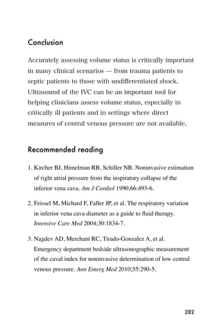 Conclusion

Accurately assessing volume status is critically important
in many clinical scenarios ̶ from trauma patients to
septic patients to those with undiﬀerentiated shock.
Ultrasound of the IVC can be an important tool for
helping clinicians assess volume status, especially in
critically ill patients and in settings where direct
measures of central venous pressure are not available.



Recommended reading

1. Kircher BJ, Himelman RB, Schiller NB. Noninvasive estimation
  of right atrial pressure from the inspiratory collapse of the
  inferior vena cava. Am J Cardiol 1990;66:493-6.

2. Feissel M, Michard F, Faller JP, et al. The respiratory variation
  in inferior vena cava diameter as a guide to ﬂuid therapy.
  Intensive Care Med 2004;30:1834-7.

3. Nagdev AD, Merchant RC, Tirado-Gonzalez A, et al.
  Emergency department bedside ultrasonographic measurement
  of the caval index for noninvasive determination of low central
  venous pressure. Ann Emerg Med 2010;55:290-5.




                                                                  282
 