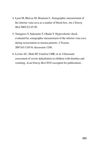 4. Lyon M, Blaivas M, Brannam L. Sonographic measurement of
  the inferior vena cava as a marker of blood loss. Am J Emerg
  Med 2005;23:45-50.

5. Yanagawa Y, Sakamoto T, Okada Y. Hypovolemic shock
  evaluated by sonographic measurement of the inferior vena cava
  during resuscitation in trauma patients. J Trauma
  2007;63:1245-8; discussion 1248.

6. Levine AC, Shah SP, Umulisa I MR, et al. Ultrasound
  assessment of severe dehydration in children with diarrhea and
  vomiting. Acad Emerg Med 2010 (accepted for publication).




                                                                 283
 
