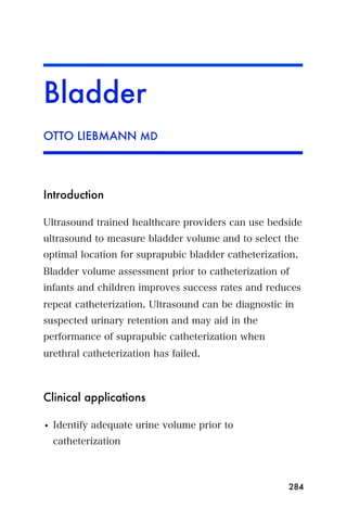 Bladder
OTTO LIEBMANN MD




Introduction

Ultrasound trained healthcare providers can use bedside
ultrasound to measure bladder volume and to select the
optimal location for suprapubic bladder catheterization.
Bladder volume assessment prior to catheterization of
infants and children improves success rates and reduces
repeat catheterization. Ultrasound can be diagnostic in
suspected urinary retention and may aid in the
performance of suprapubic catheterization when
urethral catheterization has failed.



Clinical applications

• Identify adequate urine volume prior to
  catheterization



                                                     284
 