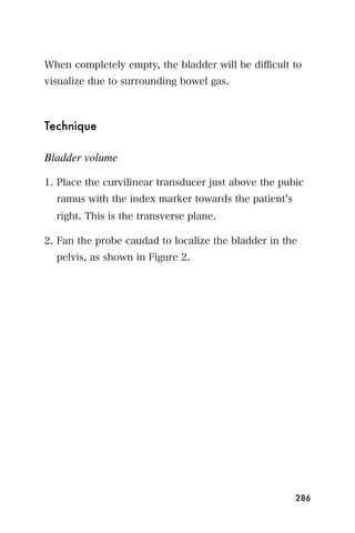 When completely empty, the bladder will be diﬃcult to
visualize due to surrounding bowel gas.



Technique

Bladder volume

1. Place the curvilinear transducer just above the pubic
  ramus with the index marker towards the patient s
  right. This is the transverse plane.

2. Fan the probe caudad to localize the bladder in the
  pelvis, as shown in Figure 2.




                                                      286
 