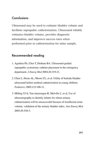Conclusions

Ultrasound may be used to estimate bladder volume and
facilitate suprapubic catheterization. Ultrasound reliably
estimates bladder volume, provides diagnostic
information, and improves success rates when
performed prior to catheterization for urine sample.



Recommended reading

1. Aguilera PA, Choi T, Durham BA. Ultrasound-guided
  suprapubic cystostomy catheter placement in the emergency
  department. J Emerg Med 2004;26:319-21.

2. Chen L, Hsiao AL, Moore CL, et al. Utility of bedside bladder
  ultrasound before urethral catheterization in young children.
  Pediatrics 2005;115:108-11.

3. Milling TJ Jr, Van Amerongen R, Melville L, et al. Use of
  ultrasonography to identify infants for whom urinary
  catheterization will be unsuccessful because of insufﬁcient urine
  volume: validation of the urinary bladder index. Ann Emerg Med
  2005;45:510-3.




                                                                  291
 