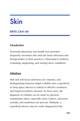 Skin
BRITA ZAIA MD




Introduction

Generalist physicians and health care providers
frequently encounter skin and soft tissue infections and
foreign bodies in their practices. Ultrasound is useful in
evaluating, diagnosing, and treating these conditions.



Infections

Skin and soft tissue infections are common, and
distinguishing between simple cellulitis and a superﬁcial
or deep space abscess is critical to eﬀective treatment
and improved patient outcome. In most cases, the
diagnosis of cellulitis can be made by physical
examination alone, especially when redness, increased
warmth, and tenderness are present. Similarly, a
superﬁcial abscess may be easily diagnosed in the

                                                         292
 