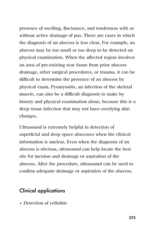 presence of swelling, ﬂuctuance, and tenderness with or
without active drainage of pus. There are cases in which
the diagnosis of an abscess is less clear. For example, an
abscess may be too small or too deep to be detected on
physical examination. When the aﬀected region involves
an area of pre-existing scar tissue from prior abscess
drainage, other surgical procedures, or trauma, it can be
diﬃcult to determine the presence of an abscess by
physical exam. Pyomyositis, an infection of the skeletal
muscle, can also be a diﬃcult diagnosis to make by
history and physical examination alone, because this is a
deep tissue infection that may not have overlying skin
changes.

Ultrasound is extremely helpful in detection of
superﬁcial and deep space abscesses when the clinical
information is unclear. Even when the diagnosis of an
abscess is obvious, ultrasound can help locate the best
site for incision and drainage or aspiration of the
abscess. After the procedure, ultrasound can be used to
conﬁrm adequate drainage or aspiration of the abscess.



Clinical applications

• Detection of cellulitis


                                                         293
 