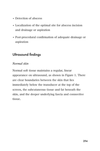 • Detection of abscess

• Localization of the optimal site for abscess incision
  and drainage or aspiration

• Post-procedural conﬁrmation of adequate drainage or
  aspiration



Ultrasound ﬁndings

Normal skin

Normal soft tissue maintains a regular, linear
appearance on ultrasound, as shown in Figure 1. There
are clear boundaries between the skin that lies
immediately below the transducer at the top of the
screen, the subcutaneous tissue and fat beneath the
skin, and the deeper underlying fascia and connective
tissue.




                                                          294
 