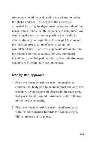 Abscesses should be evaluated in two planes to deﬁne
the shape and size. The depth of the abscess is
estimated by using the depth markers on the side of the
image screen. These depth markers help determine how
deep to make the incision or position the needle for
abscess drainage or aspiration. It is helpful to compare
the aﬀected area to an unaﬀected area on the
contralateral side in order to appreciate deviation from
the patient s normal anatomy. For very superﬁcial
infections, a standoﬀ pad may be used to optimize image
quality (see Foreign body section below).



Step by step approach

1. Place the linear transducer over the unaﬀected,
  contralateral body part to deﬁne normal anatomy. For
  example, if you suspect an abscess in the right arm,
  ﬁrst place the ultrasound transducer on the left arm
  to see normal anatomy.

2. Place the linear transducer over the aﬀected area
  with the index marker towards the patient s right.
  This is the transverse plane.




                                                       299
 