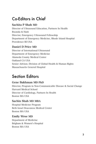 Co-Editors in Chief
Sachita P Shah MD
Director of Ultrasound Education, Partners In Health
Rwanda & Haiti
Director, Emergency Ultrasound Fellowship
Department of Emergency Medicine, Rhode Island Hospital
Providence RI USA

Daniel D Price MD
Director of International Ultrasound
Department of Emergency Medicine
Alameda County Medical Center
Oakland CA USA
Senior Advisor, Division of Global Health & Human Rights
Massachusetts General Hospital



Section Editors
Gene Bukhman MD PhD
Director, Program in Non-Communicable Disease & Social Change
Harvard Medical School
Director of Cardiology, Partners In Health
Boston MA USA

Sachin Shah MD MBA
Hospital Medicine Program
Beth Israel Deaconess Medical Center
Boston MA USA

Emily Wroe MD
Department of Medicine
Brigham & Women s Hospital
Boston MA USA


                                                                3
 