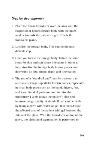 Step by step approach

1. Place the linear transducer over the area with the
  suspected or known foreign body with the index
  marker towards the patient s right. This is the
  transverse plane.

2. Localize the foreign body. This can be the most
  diﬃcult step.

3. Once you locate the foreign body, follow the same
  steps for skin and soft tissue infections in order to
  fully visualize the foreign body in two planes and
  determine its size, shape, depth and orientation.

4. The use of a stand-oﬀ pad may be necessary to
  adequately image superﬁcial foreign bodies, especially
  in small body parts such as the hand, ﬁngers, feet,
  and toes. Standoﬀ pads are used to raise the
  transducer 1-2 cm above the patient s skin and
  improve image quality. A stand-oﬀ pad can be made
  by ﬁlling a glove with water or gel. It is placed over
  the aﬀected area of the patient with gel between the
  skin and the glove. With the transducer on top of the
  glove, the ultrasound examination is performed to




                                                          304
 