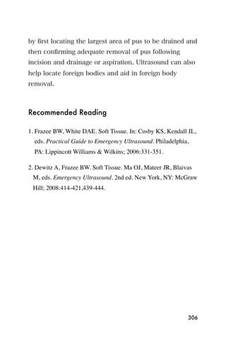 by ﬁrst locating the largest area of pus to be drained and
then conﬁrming adequate removal of pus following
incision and drainage or aspiration. Ultrasound can also
help locate foreign bodies and aid in foreign body
removal.



Recommended Reading

1. Frazee BW, White DAE. Soft Tissue. In: Cosby KS, Kendall JL,
  eds. Practical Guide to Emergency Ultrasound. Philadelphia,
  PA: Lippincott Williams & Wilkins; 2006:331-351.

2. Dewitz A, Frazee BW. Soft Tissue. Ma OJ, Mateer JR, Blaivas
 M, eds. Emergency Ultrasound. 2nd ed. New York, NY: McGraw
 Hill; 2008:414-421,439-444.




                                                            306
 