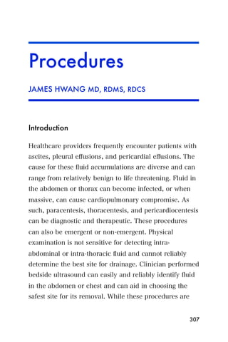 Procedures
JAMES HWANG MD, RDMS, RDCS




Introduction

Healthcare providers frequently encounter patients with
ascites, pleural eﬀusions, and pericardial eﬀusions. The
cause for these ﬂuid accumulations are diverse and can
range from relatively benign to life threatening. Fluid in
the abdomen or thorax can become infected, or when
massive, can cause cardiopulmonary compromise. As
such, paracentesis, thoracentesis, and pericardiocentesis
can be diagnostic and therapeutic. These procedures
can also be emergent or non-emergent. Physical
examination is not sensitive for detecting intra-
abdominal or intra-thoracic ﬂuid and cannot reliably
determine the best site for drainage. Clinician performed
bedside ultrasound can easily and reliably identify ﬂuid
in the abdomen or chest and can aid in choosing the
safest site for its removal. While these procedures are


                                                          307
 