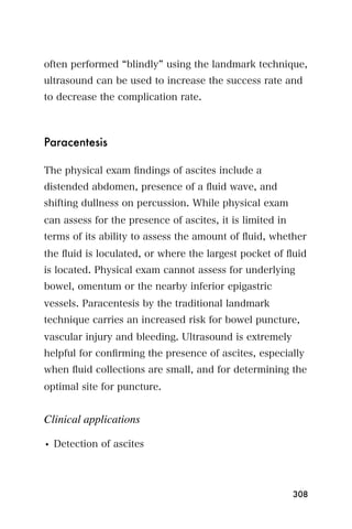 often performed blindly using the landmark technique,
ultrasound can be used to increase the success rate and
to decrease the complication rate.



Paracentesis

The physical exam ﬁndings of ascites include a
distended abdomen, presence of a ﬂuid wave, and
shifting dullness on percussion. While physical exam
can assess for the presence of ascites, it is limited in
terms of its ability to assess the amount of ﬂuid, whether
the ﬂuid is loculated, or where the largest pocket of ﬂuid
is located. Physical exam cannot assess for underlying
bowel, omentum or the nearby inferior epigastric
vessels. Paracentesis by the traditional landmark
technique carries an increased risk for bowel puncture,
vascular injury and bleeding. Ultrasound is extremely
helpful for conﬁrming the presence of ascites, especially
when ﬂuid collections are small, and for determining the
optimal site for puncture.


Clinical applications

• Detection of ascites




                                                           308
 