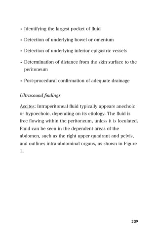 • Identifying the largest pocket of ﬂuid

• Detection of underlying bowel or omentum

• Detection of underlying inferior epigastric vessels

• Determination of distance from the skin surface to the
     peritoneum

• Post-procedural conﬁrmation of adequate drainage


Ultrasound ﬁndings

Ascites: Intraperitoneal ﬂuid typically appears anechoic
or hypoechoic, depending on its etiology. The ﬂuid is
free ﬂowing within the peritoneum, unless it is loculated.
Fluid can be seen in the dependent areas of the
abdomen, such as the right upper quadrant and pelvis,
and outlines intra-abdominal organs, as shown in Figure
1.




                                                        309
 