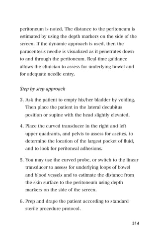 peritoneum is noted. The distance to the peritoneum is
estimated by using the depth markers on the side of the
screen. If the dynamic approach is used, then the
paracentesis needle is visualized as it penetrates down
to and through the peritoneum. Real-time guidance
allows the clinician to assess for underlying bowel and
for adequate needle entry.


Step by step approach

3. Ask the patient to empty his/her bladder by voiding.
  Then place the patient in the lateral decubitus
  position or supine with the head slightly elevated.

4. Place the curved transducer in the right and left
  upper quadrants, and pelvis to assess for ascites, to
  determine the location of the largest pocket of ﬂuid,
  and to look for peritoneal adhesions.

5. You may use the curved probe, or switch to the linear
  transducer to assess for underlying loops of bowel
  and blood vessels and to estimate the distance from
  the skin surface to the peritoneum using depth
  markers on the side of the screen.

6. Prep and drape the patient according to standard
  sterile procedure protocol.


                                                        314
 