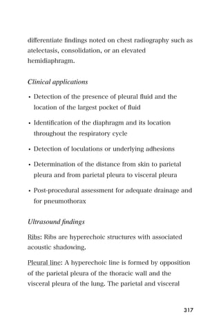 diﬀerentiate ﬁndings noted on chest radiography such as
atelectasis, consolidation, or an elevated
hemidiaphragm.


Clinical applications

• Detection of the presence of pleural ﬂuid and the
  location of the largest pocket of ﬂuid

• Identiﬁcation of the diaphragm and its location
  throughout the respiratory cycle

• Detection of loculations or underlying adhesions

• Determination of the distance from skin to parietal
  pleura and from parietal pleura to visceral pleura

• Post-procedural assessment for adequate drainage and
  for pneumothorax


Ultrasound ﬁndings

Ribs: Ribs are hyperechoic structures with associated
acoustic shadowing.

Pleural line: A hyperechoic line is formed by opposition
of the parietal pleura of the thoracic wall and the
visceral pleura of the lung. The parietal and visceral



                                                         317
 
