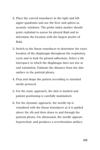 2. Place the curved transducer in the right and left
  upper quadrants and use the liver and spleen as
  acoustic windows. The probe index marker should
  point cephalad to assess for pleural ﬂuid and to
  determine the location with the largest pocket of
  ﬂuid.

3. Switch to the linear transducer to determine the exact
  location of the diaphragm throughout the respiratory
  cycle and to look for pleural adhesions. Select a rib
  interspace to which the diaphragm does not rise at
  end exhalation. Estimate the distance from the skin
  surface to the parietal pleura.

4. Prep and drape the patient according to standard
  sterile protocol.

5. For the static approach, the skin is marked and
  patient positioning is carefully maintained.

6. For the dynamic approach, the needle tip is
  visualized with the linear transducer as it is guided
  above the rib and then down to and through the
  parietal pleura. On ultrasound, the needle appears
  hyperechoic and produces a reverberation artifact.




                                                          322
 