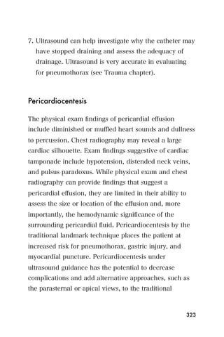 7. Ultrasound can help investigate why the catheter may
  have stopped draining and assess the adequacy of
  drainage. Ultrasound is very accurate in evaluating
  for pneumothorax (see Trauma chapter).



Pericardiocentesis

The physical exam ﬁndings of pericardial eﬀusion
include diminished or muﬄed heart sounds and dullness
to percussion. Chest radiography may reveal a large
cardiac silhouette. Exam ﬁndings suggestive of cardiac
tamponade include hypotension, distended neck veins,
and pulsus paradoxus. While physical exam and chest
radiography can provide ﬁndings that suggest a
pericardial eﬀusion, they are limited in their ability to
assess the size or location of the eﬀusion and, more
importantly, the hemodynamic signiﬁcance of the
surrounding pericardial ﬂuid. Pericardiocentesis by the
traditional landmark technique places the patient at
increased risk for pneumothorax, gastric injury, and
myocardial puncture. Pericardiocentesis under
ultrasound guidance has the potential to decrease
complications and add alternative approaches, such as
the parasternal or apical views, to the traditional



                                                            323
 