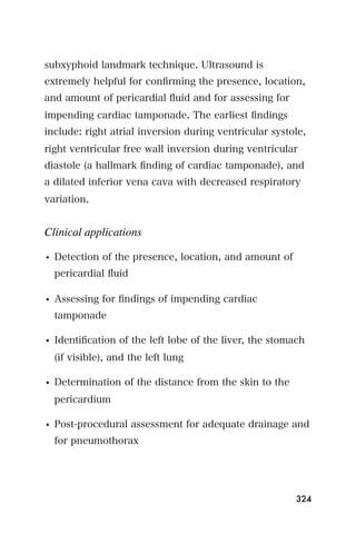 subxyphoid landmark technique. Ultrasound is
extremely helpful for conﬁrming the presence, location,
and amount of pericardial ﬂuid and for assessing for
impending cardiac tamponade. The earliest ﬁndings
include: right atrial inversion during ventricular systole,
right ventricular free wall inversion during ventricular
diastole (a hallmark ﬁnding of cardiac tamponade), and
a dilated inferior vena cava with decreased respiratory
variation.


Clinical applications

• Detection of the presence, location, and amount of
  pericardial ﬂuid

• Assessing for ﬁndings of impending cardiac
  tamponade

• Identiﬁcation of the left lobe of the liver, the stomach
  (if visible), and the left lung

• Determination of the distance from the skin to the
  pericardium

• Post-procedural assessment for adequate drainage and
  for pneumothorax




                                                        324
 