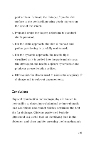 pericardium. Estimate the distance from the skin
  surface to the pericardium using depth markers on
  the side of the screen.

4. Prep and drape the patient according to standard
  sterile protocol.

5. For the static approach, the skin is marked and
  patient positioning is carefully maintained.

6. For the dynamic approach, the needle tip is
  visualized as it is guided into the pericardial space.
  On ultrasound, the needle appears hyperechoic and
  produces a reverberation artifact.

7. Ultrasound can also be used to assess the adequacy of
  drainage and to rule-out pneumothorax.



Conclusions

Physical examination and radiography are limited in
their ability to detect intra-abdominal or intra-thoracic
ﬂuid collections and cannot reliably determine the best
site for drainage. Clinician performed bedside
ultrasound is a useful tool for identifying ﬂuid in the
abdomen and chest and for assessing the hemodynamic



                                                           329
 