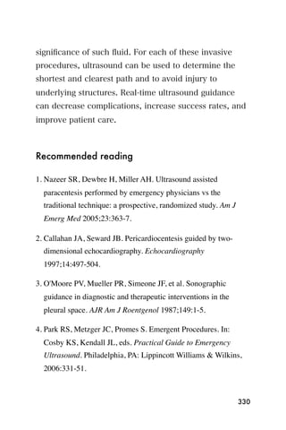 signiﬁcance of such ﬂuid. For each of these invasive
procedures, ultrasound can be used to determine the
shortest and clearest path and to avoid injury to
underlying structures. Real-time ultrasound guidance
can decrease complications, increase success rates, and
improve patient care.



Recommended reading

1. Nazeer SR, Dewbre H, Miller AH. Ultrasound assisted
  paracentesis performed by emergency physicians vs the
  traditional technique: a prospective, randomized study. Am J
  Emerg Med 2005;23:363-7.

2. Callahan JA, Seward JB. Pericardiocentesis guided by two-
  dimensional echocardiography. Echocardiography
  1997;14:497-504.

3. O'Moore PV, Mueller PR, Simeone JF, et al. Sonographic
  guidance in diagnostic and therapeutic interventions in the
  pleural space. AJR Am J Roentgenol 1987;149:1-5.

4. Park RS, Metzger JC, Promes S. Emergent Procedures. In:
  Cosby KS, Kendall JL, eds. Practical Guide to Emergency
  Ultrasound. Philadelphia, PA: Lippincott Williams & Wilkins,
  2006:331-51.



                                                                 330
 