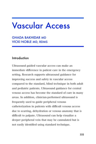 Vascular Access
GHADA BAKHIDAR MD
VICKI NOBLE MD, RDMS




Introduction

Ultrasound guided vascular access can make an
immediate diﬀerence in patient care in the emergency
setting. Research supports ultrasound guidance for
improving success and safety in vascular access
compared to the standard, blind technique in both adult
and pediatric patients. Ultrasound guidance for central
venous access has become the standard of care in many
areas. In addition, clinician-performed ultrasound is
frequently used to guide peripheral venous
catheterization in patients with diﬃcult venous access
due to scarring, dehydration or venous anatomy that is
diﬃcult to palpate. Ultrasound can help visualize a
deeper peripheral vein that may be cannulated but is
not easily identiﬁed using standard technique.


                                                        332
 