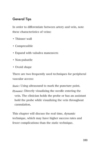 General Tips

In order to diﬀerentiate between artery and vein, note
these characteristics of veins:

• Thinner wall

• Compressible

• Expand with valsalva maneuvers

• Non-pulsatile

• Ovoid shape

There are two frequently used techniques for peripheral
vascular access:

Static: Using ultrasound to mark the puncture point.
Dynamic: Directly visualizing the needle entering the
 vein. The clinician holds the probe or has an assistant
 hold the probe while visualizing the vein throughout
 cannulation.


This chapter will discuss the real time, dynamic
technique, which may have higher success rates and
fewer complications than the static technique.




                                                        333
 