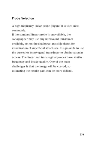 Probe Selection

A high frequency linear probe (Figure 1) is used most
commonly.
If the standard linear probe is unavailable, the
sonographer may use any ultrasound transducer
available, set on the shallowest possible depth for
visualization of superﬁcial structures. It is possible to use
the curved or transvaginal transducer to obtain vascular
access. The linear and transvaginal probes have similar
frequency and image quality. One of the main
challenges is that the image will be curved, so
estimating the needle path can be more diﬃcult.




                                                         334
 