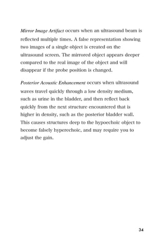 Mirror Image Artifact occurs when an ultrasound beam is
reﬂected multiple times. A false representation showing
two images of a single object is created on the
ultrasound screen. The mirrored object appears deeper
compared to the real image of the object and will
disappear if the probe position is changed.

Posterior Acoustic Enhancement occurs when ultrasound
waves travel quickly through a low density medium,
such as urine in the bladder, and then reﬂect back
quickly from the next structure encountered that is
higher in density, such as the posterior bladder wall.
This causes structures deep to the hypoechoic object to
become falsely hyperechoic, and may require you to
adjust the gain.




                                                         34
 