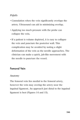Pitfalls

• Cannulation when the vein signiﬁcantly overlaps the
 artery. Ultrasound can aid in minimizing overlap.

• Applying too much pressure with the probe can
 collapse the vein.

• If a patient is volume depleted, it is easy to collapse
 the vein and puncture the posterior wall. This
 complication may be avoided by noting a slight
 deformation of the vein as the needle approaches. The
 clinician can make a quick, jab-like movement with
 the needle to puncture the vessel.



Femoral Vein

Anatomy

The femoral vein lies medial to the femoral artery,
however the vein may overlap the artery near the
inguinal ligament. An approach just distal to the inguinal
ligament is best (Figures 14 and 15).




                                                            346
 