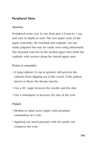 Peripheral Veins

Anatomy

Peripheral veins vary in size from just 1-2 mm to 1 cm,
and vary in depth as well. The two major veins of the
upper extremity, the brachial and cephalic, are not
easily palpated but may be easily seen using ultrasound.
The brachial vein lies in the medial upper arm while the
cephalic vein courses along the lateral upper arm.


Points to remember

• A long catheter (5 cm or greater) will prevent the
 catheter from slipping out of the vessel, if the patient
 moves or ﬂexes the biceps muscle.

• Use a 45 angle between the needle and the skin

• Use a tourniquet to increase the size of the vein


Pitfalls

• Median or ulnar nerve injury with proximal
 cannulation of a vein

• Applying too much pressure with the probe can
 compress the vein.


                                                        350
 