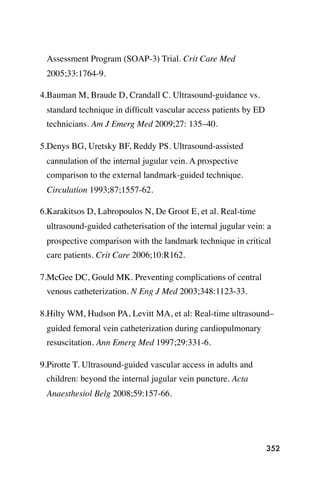 Assessment Program (SOAP-3) Trial. Crit Care Med
 2005;33:1764-9.

4.Bauman M, Braude D, Crandall C. Ultrasound-guidance vs.
 standard technique in difﬁcult vascular access patients by ED
 technicians. Am J Emerg Med 2009;27: 135–40.

5.Denys BG, Uretsky BF, Reddy PS. Ultrasound-assisted
 cannulation of the internal jugular vein. A prospective
 comparison to the external landmark-guided technique.
 Circulation 1993;87;1557-62.

6.Karakitsos D, Labropoulos N, De Groot E, et al. Real-time
 ultrasound-guided catheterisation of the internal jugular vein: a
 prospective comparison with the landmark technique in critical
 care patients. Crit Care 2006;10:R162.

7.McGee DC, Gould MK. Preventing complications of central
 venous catheterization. N Eng J Med 2003;348:1123-33.

8.Hilty WM, Hudson PA, Levitt MA, et al: Real-time ultrasound–
 guided femoral vein catheterization during cardiopulmonary
 resuscitation. Ann Emerg Med 1997;29:331-6.

9.Pirotte T. Ultrasound-guided vascular access in adults and
 children: beyond the internal jugular vein puncture. Acta
 Anaesthesiol Belg 2008;59:157-66.




                                                                 352
 