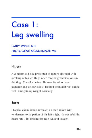 Case 1:
Leg swelling
EMILY WROE MD
PROTOGENE NGABITSINZE MD




History

A 3 month old boy presented to Butaro Hospital with
swelling of his left thigh after receiving vaccinations in
the thigh 2 weeks before. He was found to have
jaundice and yellow stools. He had been afebrile, eating
well, and gaining weight normally.



Exam

Physical examination revealed an alert infant with
tenderness to palpation of his left thigh. He was afebrile,
heart rate 148, respiratory rate 42, and oxygen


                                                         354
 