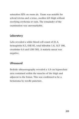 saturation 92% on room air. Exam was notable for
scleral icterus and a tense, swollen left thigh without
overlying erythema or rash. The remainder of the
examination was unremarkable.



Laboratory

Labs revealed a white blood cell count of 21.4,
hemoglobin 8.5, ESR 85, total bilirubin 1.8, ALT 186,
creatinine 0.4 and LDH 503. A malaria smear was
negative.



Ultrasound

Bedside ultrasonography revealed a 1.9 cm hypoechoic
area contained within the muscles of the thigh and
adjacent to the femur. This was conﬁrmed to be a
hematoma by needle puncture.




                                                          355
 