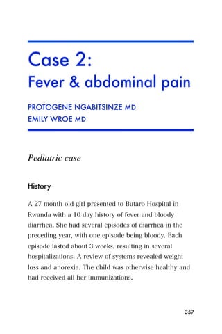 Case 2:
Fever & abdominal pain
PROTOGENE NGABITSINZE MD
EMILY WROE MD




Pediatric case


History

A 27 month old girl presented to Butaro Hospital in
Rwanda with a 10 day history of fever and bloody
diarrhea. She had several episodes of diarrhea in the
preceding year, with one episode being bloody. Each
episode lasted about 3 weeks, resulting in several
hospitalizations. A review of systems revealed weight
loss and anorexia. The child was otherwise healthy and
had received all her immunizations.




                                                        357
 