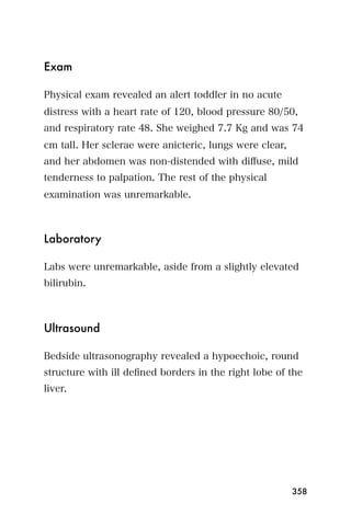 Exam

Physical exam revealed an alert toddler in no acute
distress with a heart rate of 120, blood pressure 80/50,
and respiratory rate 48. She weighed 7.7 Kg and was 74
cm tall. Her sclerae were anicteric, lungs were clear,
and her abdomen was non-distended with diﬀuse, mild
tenderness to palpation. The rest of the physical
examination was unremarkable.



Laboratory

Labs were unremarkable, aside from a slightly elevated
bilirubin.



Ultrasound

Bedside ultrasonography revealed a hypoechoic, round
structure with ill deﬁned borders in the right lobe of the
liver.




                                                         358
 