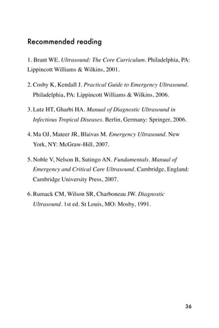 Recommended reading

1. Brant WE. Ultrasound: The Core Curriculum. Philadelphia, PA:
Lippincott Williams & Wilkins, 2001.

2. Cosby K, Kendall J. Practical Guide to Emergency Ultrasound.
  Philadelphia, PA: Lippincott Williams & Wilkins, 2006.

3. Lutz HT, Gharbi HA. Manual of Diagnostic Ultrasound in
  Infectious Tropical Diseases. Berlin, Germany: Springer, 2006.

4. Ma OJ, Mateer JR, Blaivas M. Emergency Ultrasound. New
  York, NY: McGraw-Hill, 2007.

5. Noble V, Nelson B, Sutingo AN. Fundamentals. Manual of
  Emergency and Critical Care Ultrasound. Cambridge, England:
  Cambridge University Press, 2007.

6. Rumack CM, Wilson SR, Charboneau JW. Diagnostic
  Ultrasound. 1st ed. St Louis, MO: Mosby, 1991.




                                                               36
 
