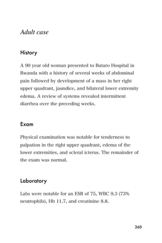Adult case


History

A 90 year old woman presented to Butaro Hospital in
Rwanda with a history of several weeks of abdominal
pain followed by development of a mass in her right
upper quadrant, jaundice, and bilateral lower extremity
edema. A review of systems revealed intermittent
diarrhea over the preceding weeks.



Exam

Physical examination was notable for tenderness to
palpation in the right upper quadrant, edema of the
lower extremities, and scleral icterus. The remainder of
the exam was normal.



Laboratory

Labs were notable for an ESR of 75, WBC 9.3 (73%
neutrophils), Hb 11.7, and creatinine 8.8.




                                                      360
 