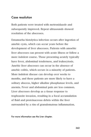 Case resolution

Both patients were treated with metronidazole and
subsequently improved. Repeat ultrasounds showed
resolution of the abscesses.

Entamoeba histolytica infection occurs after ingestion of
amebic cysts, which can occur years before the
development of liver abscesses. Patients with amoebic
liver abscesses can present with acute illness or follow a
more indolent course. Those presenting acutely typically
have fever, abdominal tenderness, and leukocytosis.
Amebic liver abscesses can occur in the absence of
amebic colitis, which occurs in a minority of patients.
More indolent disease can develop over weeks to
months, and these patients are more likely to have a
solitary abscess, higher alkaline phosphatase levels, and
anemia. Fever and abdominal pain are less common.
Liver abscesses develop as a tissue response to
trophozoite invasion, resulting in a focal accumulation
of ﬂuid and proteinaceous debris within the liver
surrounded by a rim of granulomatous inﬂammation.



For more information see the Liver chapter.




                                                       362
 