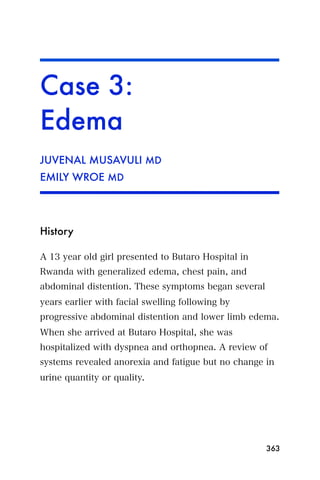 Case 3:
Edema
JUVENAL MUSAVULI MD
EMILY WROE MD




History

A 13 year old girl presented to Butaro Hospital in
Rwanda with generalized edema, chest pain, and
abdominal distention. These symptoms began several
years earlier with facial swelling following by
progressive abdominal distention and lower limb edema.
When she arrived at Butaro Hospital, she was
hospitalized with dyspnea and orthopnea. A review of
systems revealed anorexia and fatigue but no change in
urine quantity or quality.




                                                     363
 