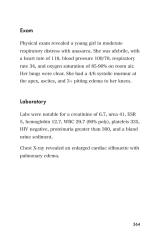 Exam

Physical exam revealed a young girl in moderate
respiratory distress with anasarca. She was afebrile, with
a heart rate of 118, blood pressure 100/70, respiratory
rate 34, and oxygen saturation of 85-90% on room air.
Her lungs were clear. She had a 4/6 systolic murmur at
the apex, ascites, and 3+ pitting edema to her knees.



Laboratory

Labs were notable for a creatinine of 6.7, urea 41, ESR
5, hemoglobin 12.7, WBC 29.7 (90% poly), platelets 335,
HIV negative, proteinuria greater than 300, and a bland
urine sediment.

Chest X-ray revealed an enlarged cardiac silhouette with
pulmonary edema.




                                                        364
 