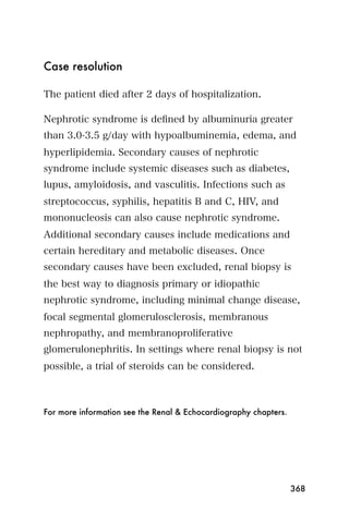 Case resolution

The patient died after 2 days of hospitalization.

Nephrotic syndrome is deﬁned by albuminuria greater
than 3.0-3.5 g/day with hypoalbuminemia, edema, and
hyperlipidemia. Secondary causes of nephrotic
syndrome include systemic diseases such as diabetes,
lupus, amyloidosis, and vasculitis. Infections such as
streptococcus, syphilis, hepatitis B and C, HIV, and
mononucleosis can also cause nephrotic syndrome.
Additional secondary causes include medications and
certain hereditary and metabolic diseases. Once
secondary causes have been excluded, renal biopsy is
the best way to diagnosis primary or idiopathic
nephrotic syndrome, including minimal change disease,
focal segmental glomerulosclerosis, membranous
nephropathy, and membranoproliferative
glomerulonephritis. In settings where renal biopsy is not
possible, a trial of steroids can be considered.



For more information see the Renal & Echocardiography chapters.




                                                                  368
 