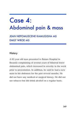 Case 4:
Abdominal pain & mass
JEAN NEPOMUSCENE KAMUGISHA MD
EMILY WROE MD




History

A 63 year old man presented to Butaro Hospital in
Rwanda complaining of several years of bilateral lower
abdominal pain, which increased in severity in the week
prior to presentation. In addition, he said he had a new
mass in his abdomen for the past several months. He
did not have any medical or surgical history. He did not
use tobacco but did drink alcohol on a regular basis.




                                                        369
 