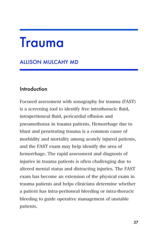 Trauma
ALLISON MULCAHY MD




Introduction

Focused assessment with sonography for trauma (FAST)
is a screening tool to identify free intrathoracic ﬂuid,
intraperitoneal ﬂuid, pericardial eﬀusion and
pneumothorax in trauma patients. Hemorrhage due to
blunt and penetrating trauma is a common cause of
morbidity and mortality among acutely injured patients,
and the FAST exam may help identify the area of
hemorrhage. The rapid assessment and diagnosis of
injuries in trauma patients is often challenging due to
altered mental status and distracting injuries. The FAST
exam has become an extension of the physical exam in
trauma patients and helps clinicians determine whether
a patient has intra-peritoneal bleeding or intra-thoracic
bleeding to guide operative management of unstable
patients.


                                                           37
 
