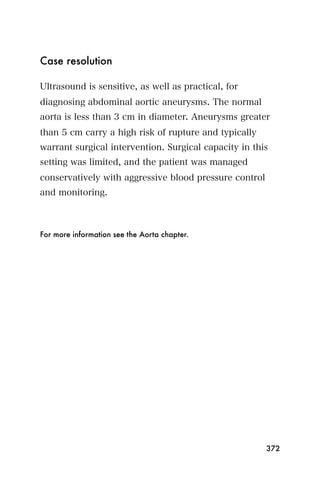Case resolution

Ultrasound is sensitive, as well as practical, for
diagnosing abdominal aortic aneurysms. The normal
aorta is less than 3 cm in diameter. Aneurysms greater
than 5 cm carry a high risk of rupture and typically
warrant surgical intervention. Surgical capacity in this
setting was limited, and the patient was managed
conservatively with aggressive blood pressure control
and monitoring.



For more information see the Aorta chapter.




                                                        372
 