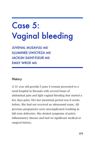 Case 5:
Vaginal bleeding
JUVENAL MUSAVULI MD
ILLUMINEE UWICYEZA MD
JACKLIN SAINT-FLEUR MD
EMILY WROE MD




History

A 31 year old gravida 5 para 4 woman presented to a
rural hospital in Rwanda with several hours of
abdominal pain and light vaginal bleeding that started a
few days prior. Her last menstrual period was 8 weeks
before. She had not received an ultrasound exam. All
previous pregnancies were uncomplicated resulting in
full term deliveries. She denied symptoms of pelvic
inﬂammatory disease and had no signiﬁcant medical or
surgical history.



                                                       373
 