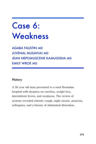 Case 6:
Weakness
AGABA FAUSTIN MD
JUVENAL MUSAVULI MD
JEAN NEPOMUSCENE KAMUGISHA MD
EMILY WROE MD




History

A 50 year old man presented to a rural Rwandan
hospital with dyspnea on exertion, weight loss,
intermittent fevers, and weakness. The review of
systems revealed chronic cough, night sweats, anorexia,
orthopnea, and a history of abdominal distention.




                                                    376
 