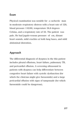 Exam

Physical examination was notable for a cachectic man
in moderate respiratory distress with a heart rate of 120,
blood pressure 110/60, temperature 36.8 degrees
Celsius, and a respiratory rate of 32. The patient was
pale. He had jugulo-venous pressure of cm, distant
heart sounds, mild crackles at both lung bases, and mild
abdominal distention.



Approach

The diﬀerential diagnosis of dyspnea in the this patient
includes pleural eﬀusions, heart failure, pulmonary TB,
and pericardial eﬀusion. A screening ultrasound in
patients with dyspnea can help diﬀerentiate between
congestive heart failure with systolic dysfunction (for
which the clinician might give furosemide) and a large
pericardial eﬀusion with signs of tamponade (for which
furosemide could be dangerous).




                                                          377
 
