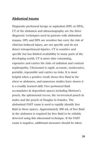 Abdominal trauma

Diagnostic peritoneal lavage or aspiration (DPL or DPA),
CT of the abdomen and ultrasonography are the three
diagnostic techniques used in patients with abdominal
trauma. DPL and DPA are sensitive but carry the risk of
clinician-induced injury, are not speciﬁc and do not
detect retroperitoneal injuries. CT is sensitive and
speciﬁc but has limited availability in many parts of the
developing world. CT is more time consuming,
expensive and carries the risks of radiation and contrast
nephropathy. Ultrasound is rapid, accurate, noninvasive,
portable, repeatable and carries no risks. It is most
helpful when a positive result shows free ﬂuid in the
chest or abdomen, and numerous studies have shown it
is a readily learned skill. Free peritoneal ﬂuid
accumulates in dependent spaces including Morison s
pouch, the splenorenal recess, the rectovesical pouch in
males and the pouch of Douglas in females. The
abdominal FAST exam is used to rapidly identify free
ﬂuid in these spaces. Approximately 300 mL of free ﬂuid
in the abdomen is required for free ﬂuid to be reliably
detected using this ultrasound technique. If the FAST
exam is negative, additional measures should be taken



                                                          38
 