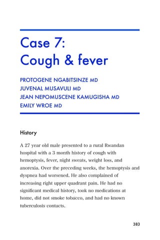 Case 7:
Cough & fever
PROTOGENE NGABITSINZE MD
JUVENAL MUSAVULI MD
JEAN NEPOMUSCENE KAMUGISHA MD
EMILY WROE MD




History

A 27 year old male presented to a rural Rwandan
hospital with a 3 month history of cough with
hemoptysis, fever, night sweats, weight loss, and
anorexia. Over the preceding weeks, the hemoptysis and
dyspnea had worsened. He also complained of
increasing right upper quadrant pain. He had no
signiﬁcant medical history, took no medications at
home, did not smoke tobacco, and had no known
tuberculosis contacts.



                                                     383
 
